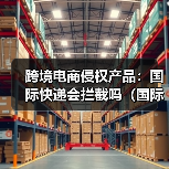 跨境电商侵权产品:国际快递会拦截吗(国际快递干货知识分享)(图3) 跨境电商侵权产品:国际快递会拦截吗(国际快递干货知识分享)(图3)